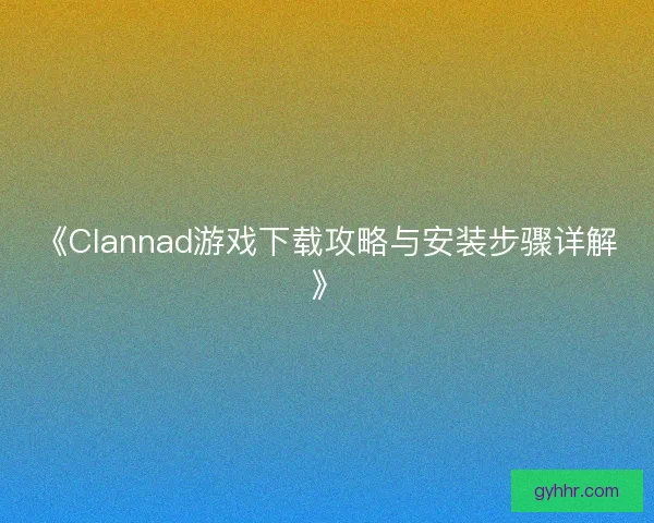 《Clannad游戏下载攻略与安装步骤详解》