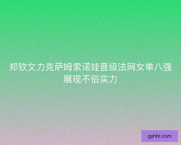 郑钦文力克萨姆索诺娃晋级法网女单八强展现不俗实力
