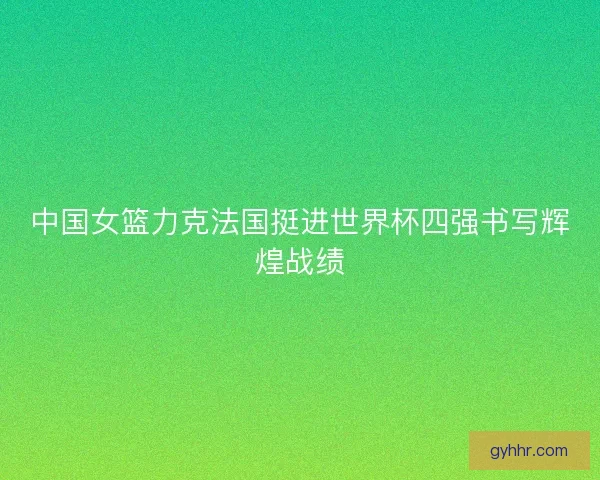 中国女篮力克法国挺进世界杯四强书写辉煌战绩