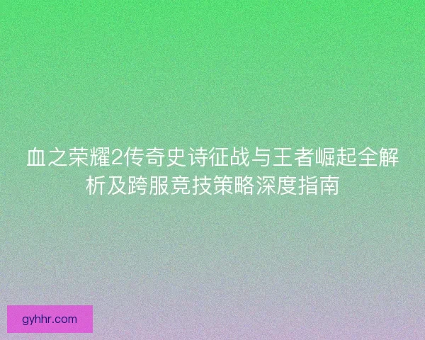 血之荣耀2传奇史诗征战与王者崛起全解析及跨服竞技策略深度指南