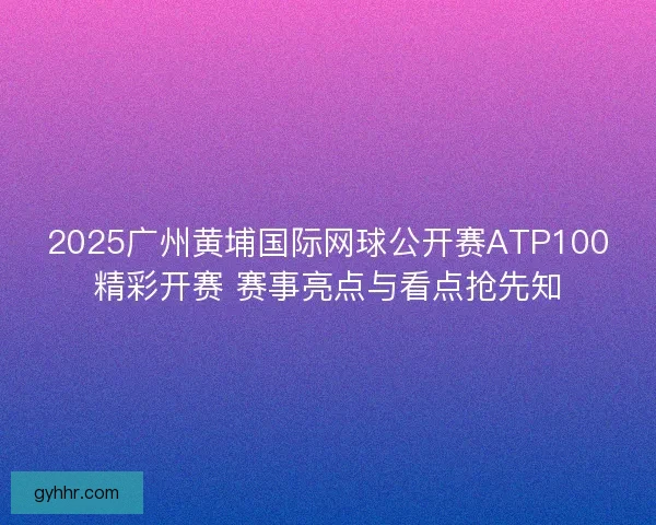 2025广州黄埔国际网球公开赛ATP100精彩开赛 赛事亮点与看点抢先知