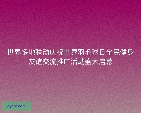 世界多地联动庆祝世界羽毛球日全民健身友谊交流推广活动盛大启幕