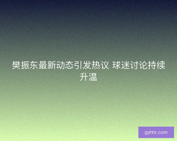 樊振东最新动态引发热议 球迷讨论持续升温
