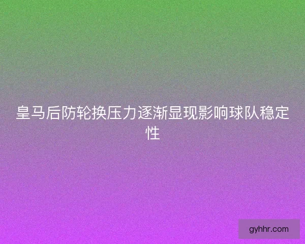 皇马后防轮换压力逐渐显现影响球队稳定性