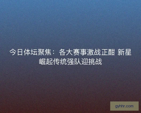 今日体坛聚焦：各大赛事激战正酣 新星崛起传统强队迎挑战