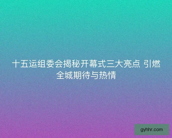 十五运组委会揭秘开幕式三大亮点 引燃全城期待与热情