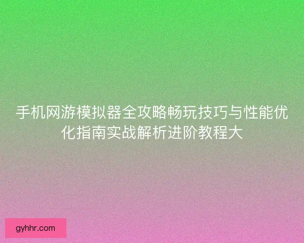 手机网游模拟器全攻略畅玩技巧与性能优化指南实战解析进阶教程大