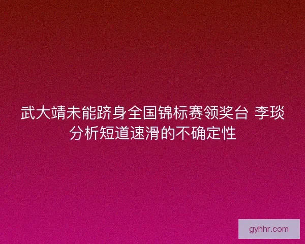 武大靖未能跻身全国锦标赛领奖台 李琰分析短道速滑的不确定性