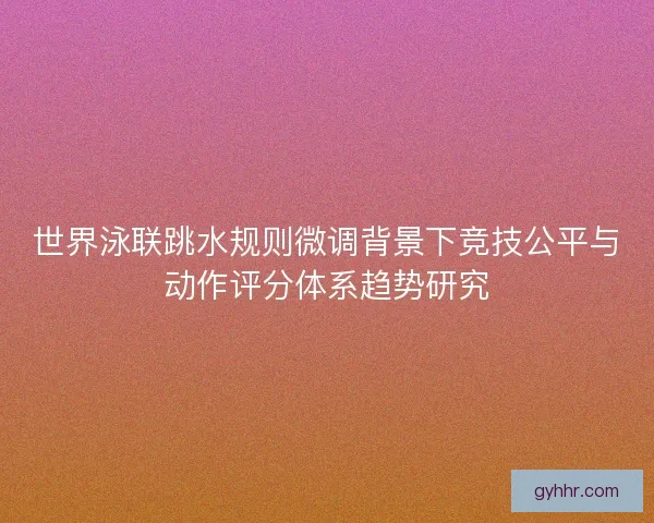 世界泳联跳水规则微调背景下竞技公平与动作评分体系趋势研究