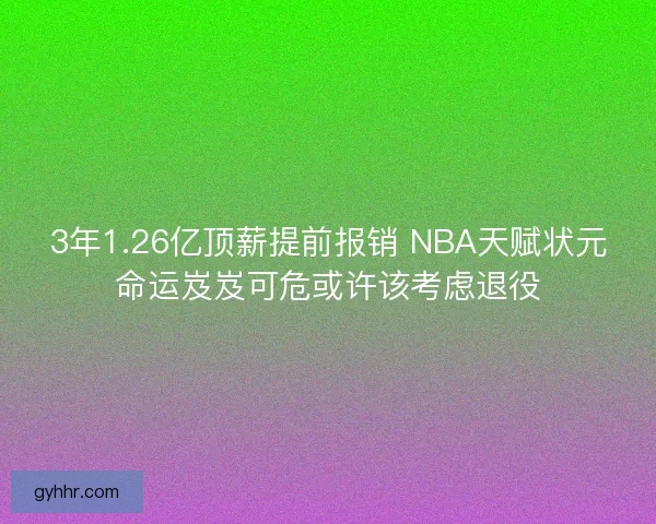 3年1.26亿顶薪提前报销 NBA天赋状元命运岌岌可危或许该考虑退役