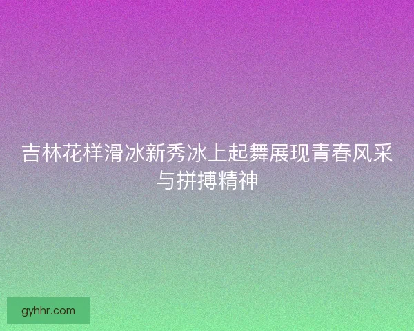 吉林花样滑冰新秀冰上起舞展现青春风采与拼搏精神