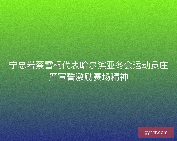 宁忠岩蔡雪桐代表哈尔滨亚冬会运动员庄严宣誓激励赛场精神