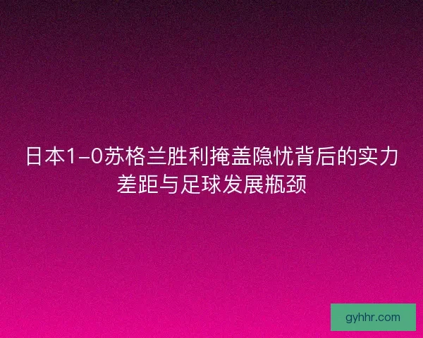 日本1-0苏格兰胜利掩盖隐忧背后的实力差距与足球发展瓶颈