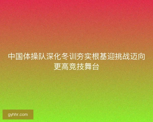 中国体操队深化冬训夯实根基迎挑战迈向更高竞技舞台