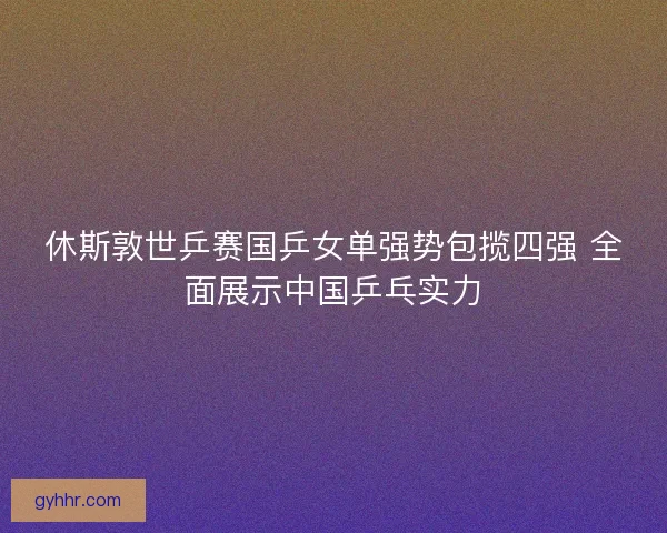 休斯敦世乒赛国乒女单强势包揽四强 全面展示中国乒乓实力